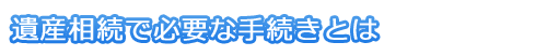 遺産相続で必要な手続きとは