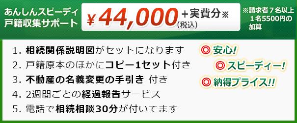 安心！スピーディー！納得プライス！取得する戸籍が何通になっても、￥21,600＋実費のみ　【5つの特典】１、相続関係説明図がセットになります ２、戸籍減原本のほかにコピー1セットつき ３、不動産の名義変更の手引き つき ４、2週間ごとの経過報告サービス ５、電話で相続相談30分がついてます